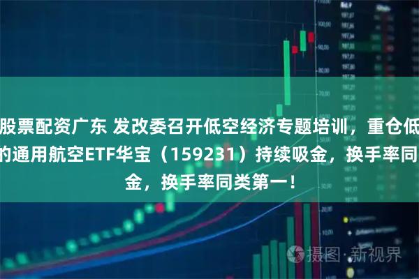 股票配资广东 发改委召开低空经济专题培训,重仓低空经济的通用航空ETF华宝(159231)持续吸金,换手率同类第一!