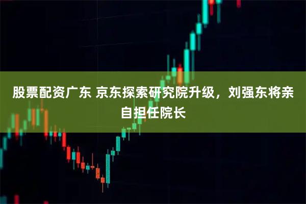 股票配资广东 京东探索研究院升级，刘强东将亲自担任院长