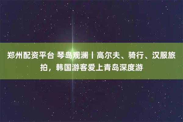 郑州配资平台 琴岛观澜丨高尔夫、骑行、汉服旅拍,韩国游客爱上青岛深度游