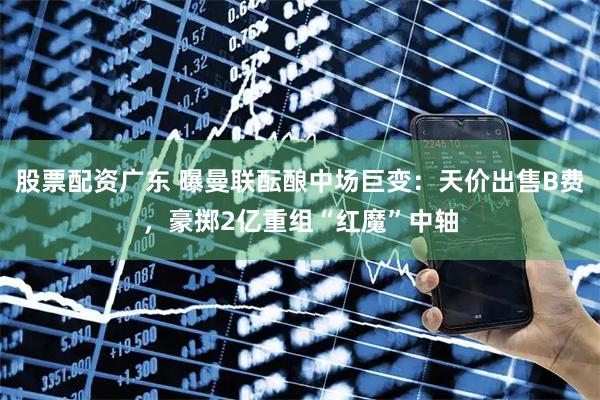 股票配资广东 曝曼联酝酿中场巨变：天价出售B费，豪掷2亿重组“红魔”中轴