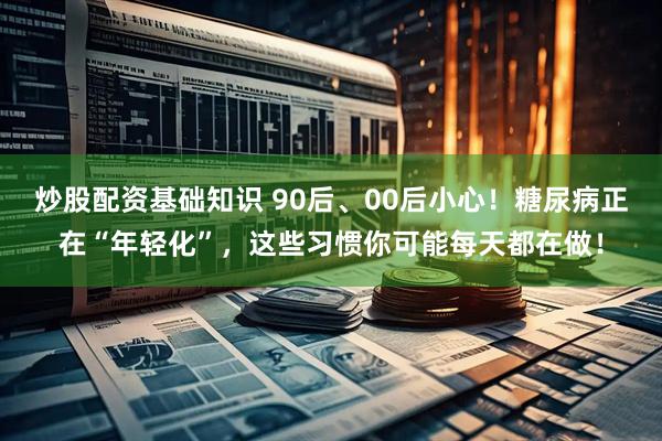 炒股配资基础知识 90后、00后小心！糖尿病正在“年轻化”，这些习惯你可能每天都在做！