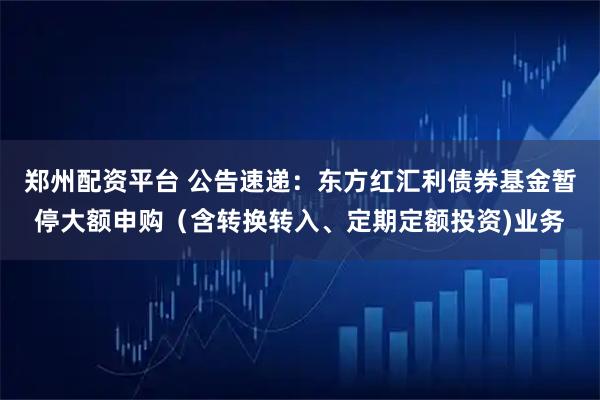 郑州配资平台 公告速递：东方红汇利债券基金暂停大额申购（含转换转入、定期定额投资)业务