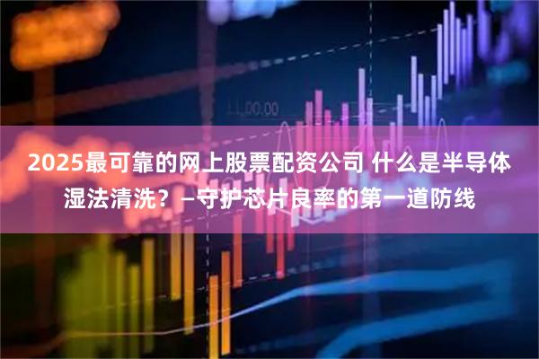 2025最可靠的网上股票配资公司 什么是半导体湿法清洗？—守护芯片良率的第一道防线