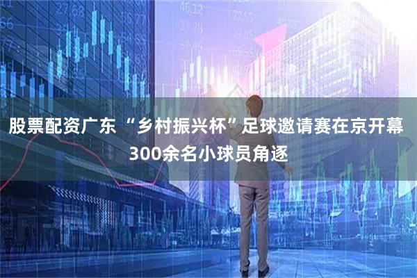 股票配资广东 “乡村振兴杯”足球邀请赛在京开幕 300余名小球员角逐