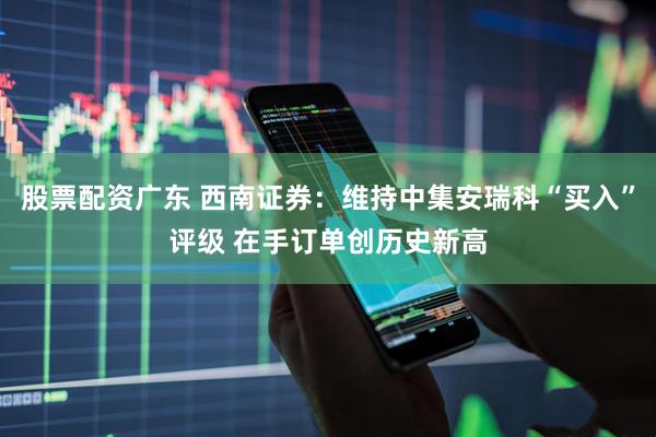 股票配资广东 西南证券：维持中集安瑞科“买入”评级 在手订单创历史新高
