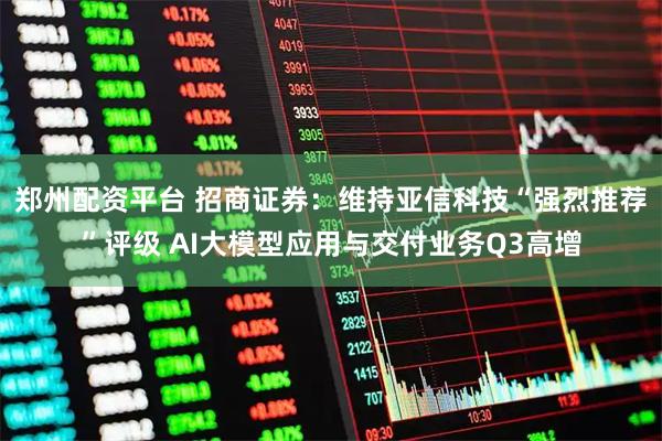 郑州配资平台 招商证券：维持亚信科技“强烈推荐”评级 AI大模型应用与交付业务Q3高增