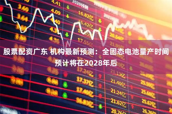 股票配资广东 机构最新预测：全固态电池量产时间预计将在2028年后