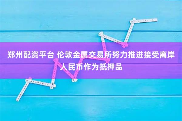 郑州配资平台 伦敦金属交易所努力推进接受离岸人民币作为抵押品