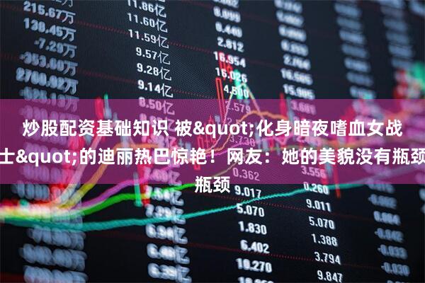 炒股配资基础知识 被&quot;化身暗夜嗜血女战士&quot;的迪丽热巴惊艳！网友：她的美貌没有瓶颈