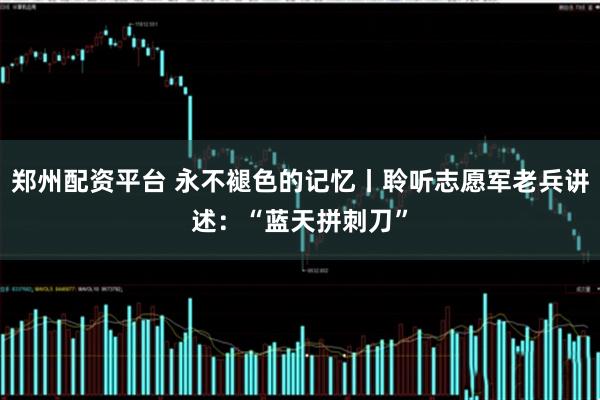 郑州配资平台 永不褪色的记忆丨聆听志愿军老兵讲述：“蓝天拼刺刀”